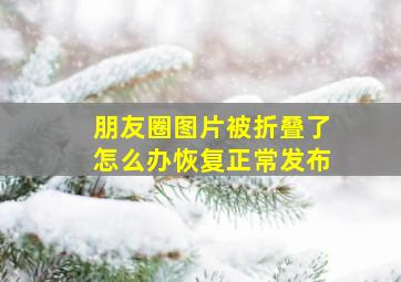 朋友圈图片被折叠了怎么办恢复正常发布