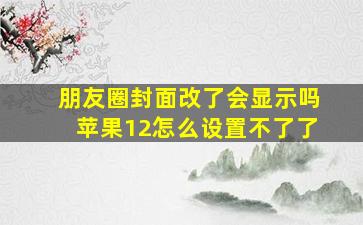 朋友圈封面改了会显示吗苹果12怎么设置不了了