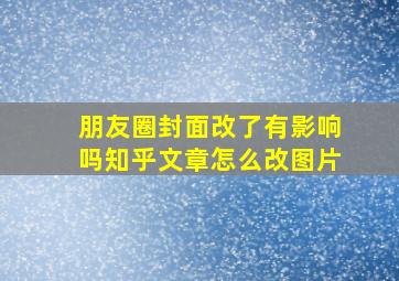 朋友圈封面改了有影响吗知乎文章怎么改图片