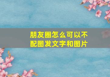 朋友圈怎么可以不配图发文字和图片