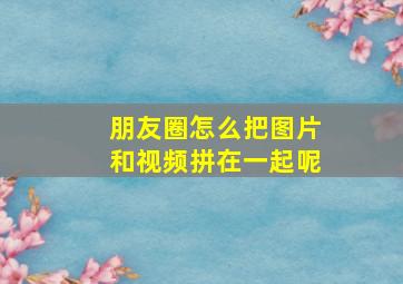 朋友圈怎么把图片和视频拼在一起呢