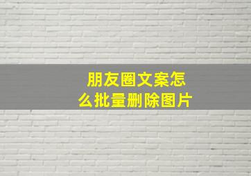 朋友圈文案怎么批量删除图片