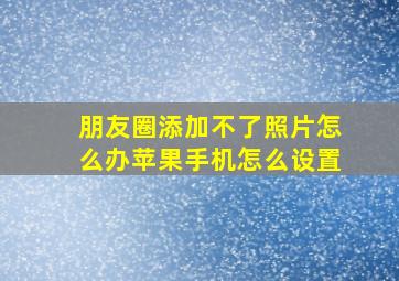 朋友圈添加不了照片怎么办苹果手机怎么设置