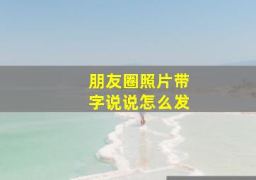 朋友圈照片带字说说怎么发