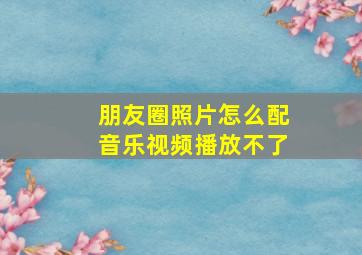 朋友圈照片怎么配音乐视频播放不了