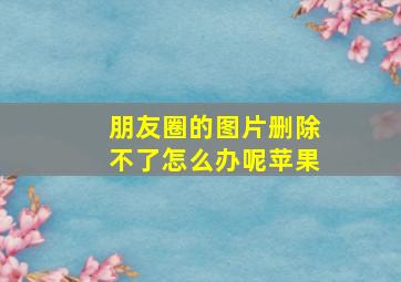 朋友圈的图片删除不了怎么办呢苹果