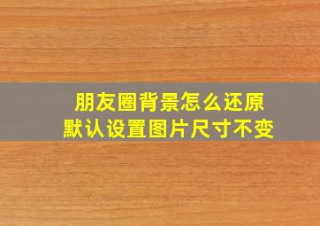 朋友圈背景怎么还原默认设置图片尺寸不变