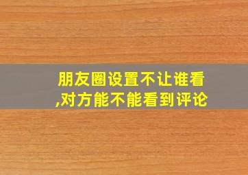 朋友圈设置不让谁看,对方能不能看到评论