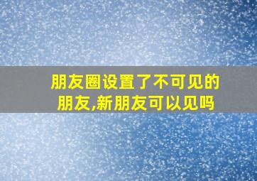 朋友圈设置了不可见的朋友,新朋友可以见吗