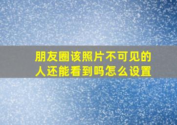 朋友圈该照片不可见的人还能看到吗怎么设置