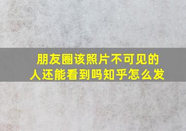 朋友圈该照片不可见的人还能看到吗知乎怎么发