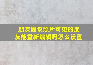 朋友圈该照片可见的朋友能重新编辑吗怎么设置