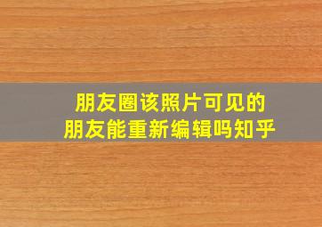 朋友圈该照片可见的朋友能重新编辑吗知乎