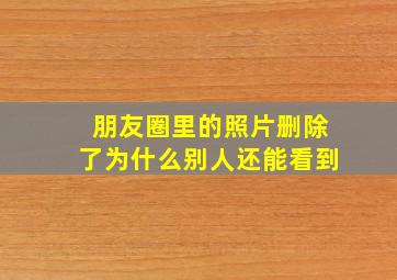 朋友圈里的照片删除了为什么别人还能看到