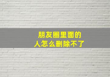 朋友圈里面的人怎么删除不了