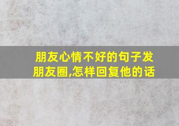 朋友心情不好的句子发朋友圈,怎样回复他的话