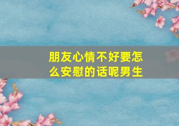 朋友心情不好要怎么安慰的话呢男生