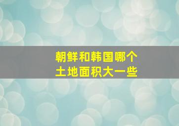 朝鲜和韩国哪个土地面积大一些