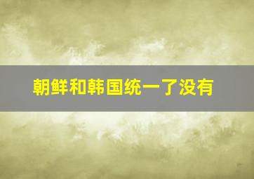 朝鲜和韩国统一了没有