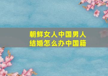 朝鲜女人中国男人结婚怎么办中国籍