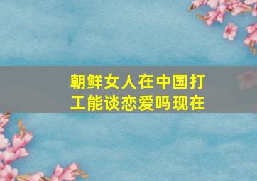 朝鲜女人在中国打工能谈恋爱吗现在