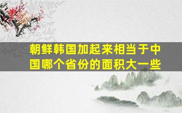 朝鲜韩国加起来相当于中国哪个省份的面积大一些