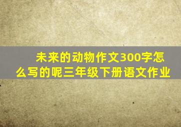 未来的动物作文300字怎么写的呢三年级下册语文作业