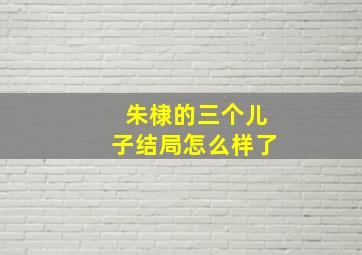 朱棣的三个儿子结局怎么样了