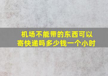 机场不能带的东西可以寄快递吗多少钱一个小时