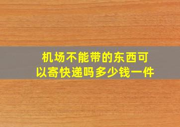 机场不能带的东西可以寄快递吗多少钱一件