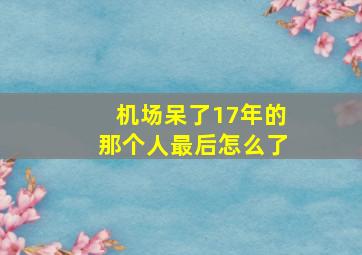 机场呆了17年的那个人最后怎么了