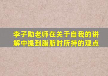 李子勋老师在关于自我的讲解中提到脂肪时所持的观点