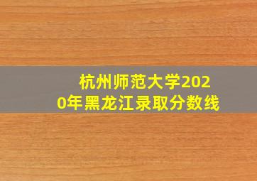 杭州师范大学2020年黑龙江录取分数线