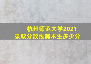 杭州师范大学2021录取分数线美术生多少分