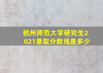 杭州师范大学研究生2021录取分数线是多少