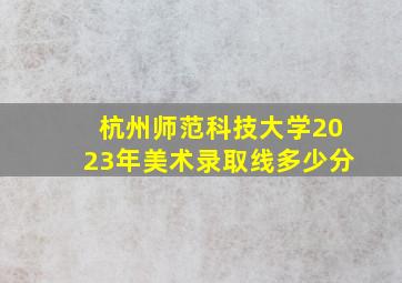 杭州师范科技大学2023年美术录取线多少分