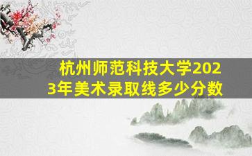 杭州师范科技大学2023年美术录取线多少分数