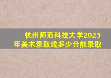 杭州师范科技大学2023年美术录取线多少分能录取