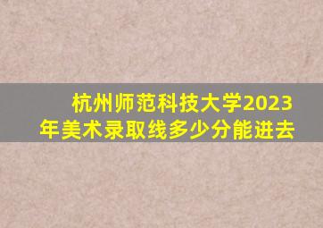 杭州师范科技大学2023年美术录取线多少分能进去