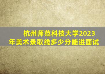 杭州师范科技大学2023年美术录取线多少分能进面试