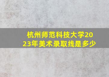 杭州师范科技大学2023年美术录取线是多少