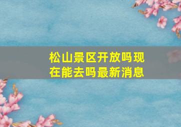 松山景区开放吗现在能去吗最新消息