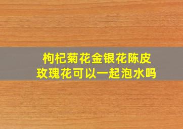 枸杞菊花金银花陈皮玫瑰花可以一起泡水吗