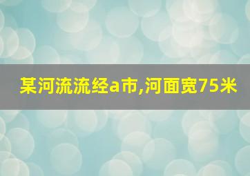 某河流流经a市,河面宽75米