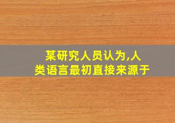 某研究人员认为,人类语言最初直接来源于