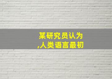 某研究员认为,人类语言最初