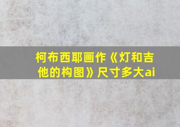 柯布西耶画作《灯和吉他的构图》尺寸多大ai