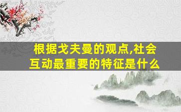 根据戈夫曼的观点,社会互动最重要的特征是什么