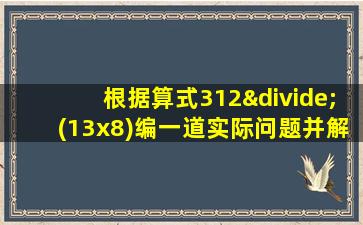 根据算式312÷(13x8)编一道实际问题并解答