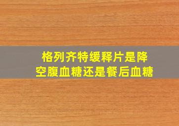 格列齐特缓释片是降空腹血糖还是餐后血糖